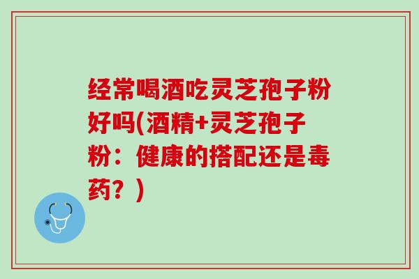 经常喝酒吃灵芝孢子粉好吗(酒精+灵芝孢子粉:健康的搭配还是毒药?) 经常喝酒吃灵芝孢子粉好吗(酒精+灵芝孢子粉:健康的搭配还是毒药?)