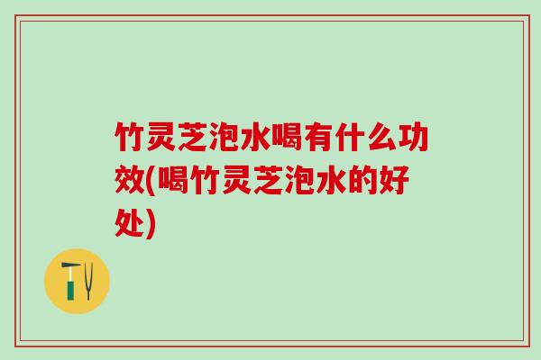 竹灵芝泡水喝有什么功效(喝竹灵芝泡水的好处)