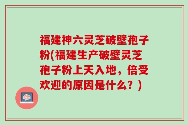 福建神六灵芝破壁孢子粉(福建生产破壁灵芝孢子粉上天入地，倍受欢迎的原因是什么？)