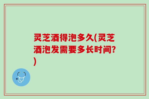 灵芝酒得泡多久(灵芝酒泡发需要多长时间？)