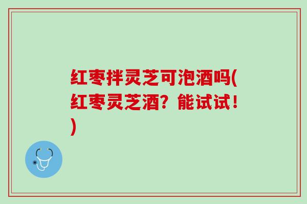 红枣拌灵芝可泡酒吗(红枣灵芝酒?能试试!) 红枣拌灵芝可泡酒吗(红枣灵芝酒?能试试!)