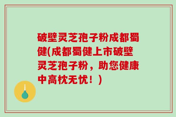 破壁灵芝孢子粉成都蜀健(成都蜀健上市破壁灵芝孢子粉，助您健康中高枕无忧！)
