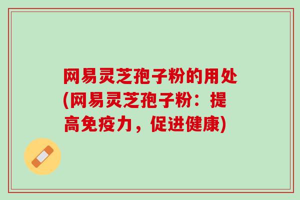 网易灵芝孢子粉的用处(网易灵芝孢子粉：提高免疫力，促进健康)