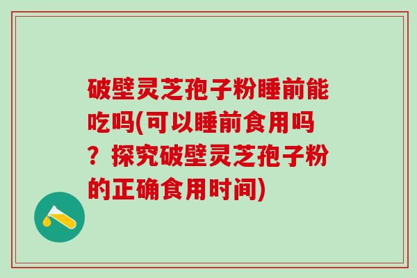破壁灵芝孢子粉睡前能吃吗(可以睡前食用吗？探究破壁灵芝孢子粉的正确食用时间)