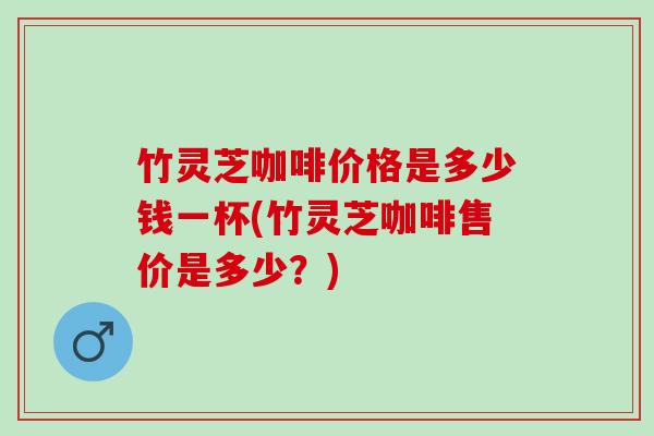 竹灵芝咖啡价格是多少钱一杯(竹灵芝咖啡售价是多少?) 竹灵芝咖啡价格是多少钱一杯(竹灵芝咖啡售价是多少?)
