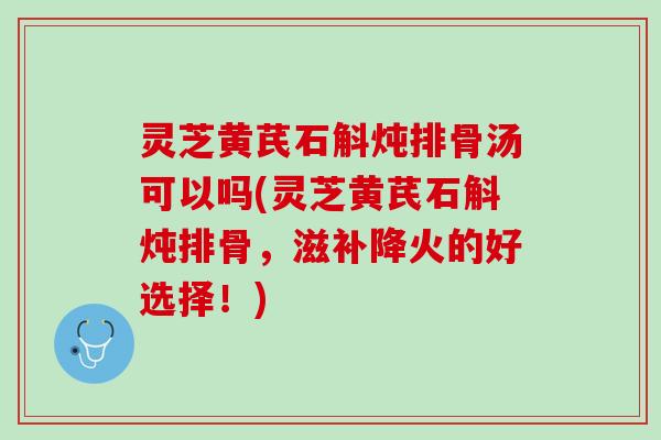 灵芝黄芪石斛炖排骨汤可以吗(灵芝黄芪石斛炖排骨，滋补降火的好选择！)