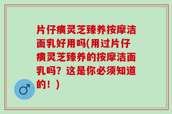片仔癀灵芝臻养按摩洁面乳好用吗(用过片仔癀灵芝臻养的按摩洁面乳吗？这是你必须知道的！)