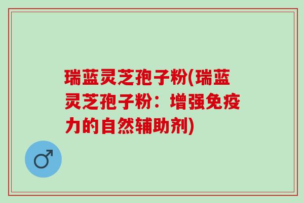 瑞蓝灵芝孢子粉(瑞蓝灵芝孢子粉：增强免疫力的自然辅助剂)
