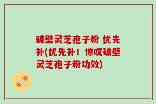 破壁灵芝孢子粉 优先补(优先补！惊叹破壁灵芝孢子粉功效)