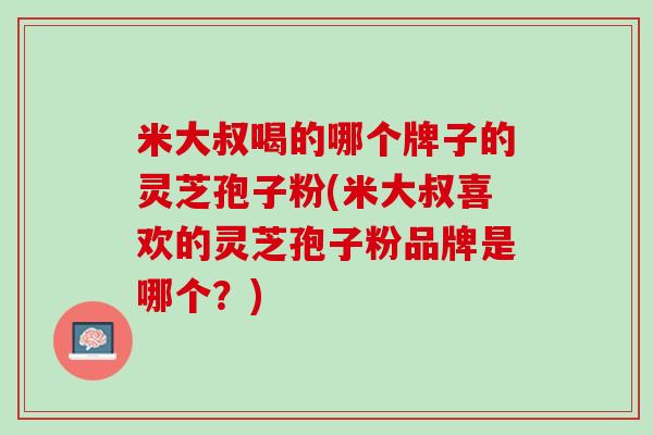 米大叔喝的哪个牌子的灵芝孢子粉(米大叔喜欢的灵芝孢子粉品牌是哪个？)