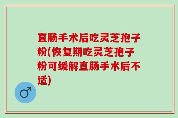 直肠手术后吃灵芝孢子粉(恢复期吃灵芝孢子粉可缓解直肠手术后不适)