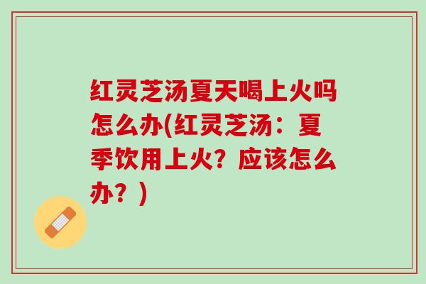 红灵芝汤夏天喝上火吗怎么办(红灵芝汤：夏季饮用上火？应该怎么办？)