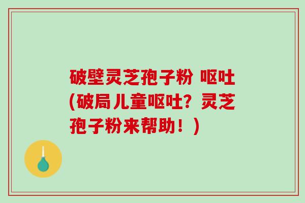 破壁灵芝孢子粉 呕吐(破局儿童呕吐？灵芝孢子粉来帮助！)