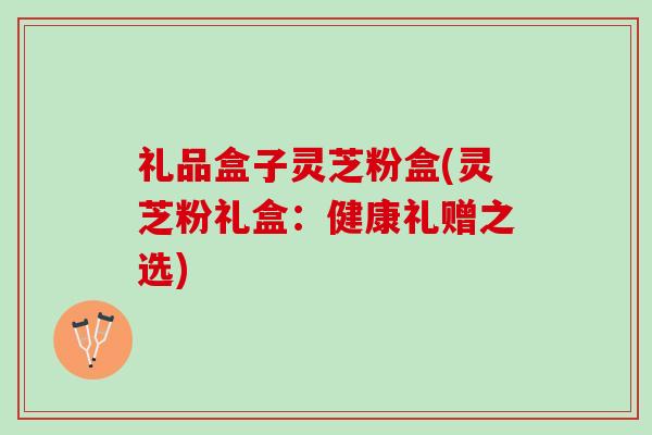 礼品盒子灵芝粉盒(灵芝粉礼盒：健康礼赠之选)