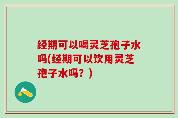 经期可以喝灵芝孢子水吗(经期可以饮用灵芝孢子水吗？)