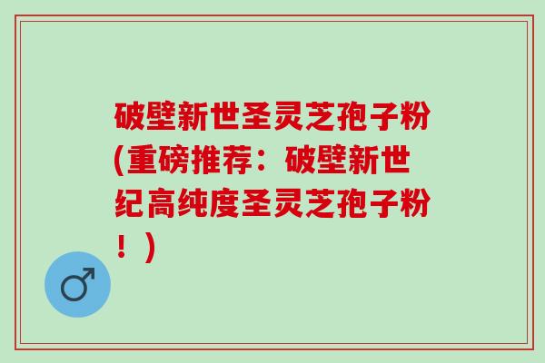 破壁新世圣灵芝孢子粉(重磅推荐：破壁新世纪高纯度圣灵芝孢子粉！)