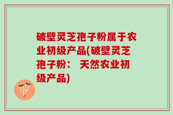 破壁灵芝孢子粉属于农业初级产品(破壁灵芝孢子粉： 天然农业初级产品)
