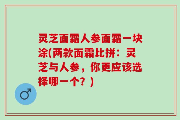 灵芝面霜人参面霜一块涂(两款面霜比拼：灵芝与人参，你更应该选择哪一个？)