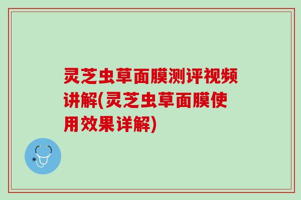 灵芝虫草面膜测评视频讲解(灵芝虫草面膜使用效果详解)