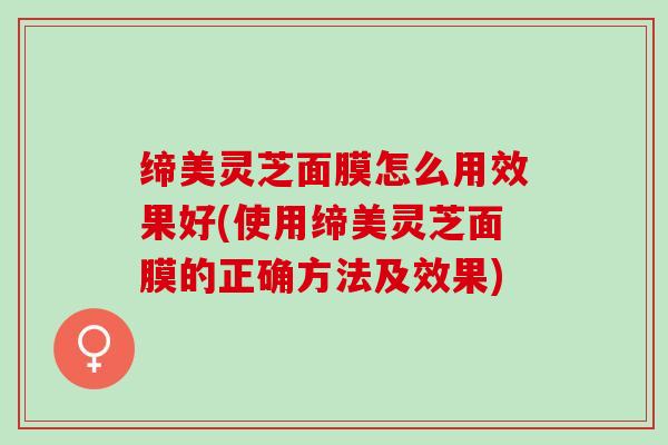 缔美灵芝面膜怎么用效果好(使用缔美灵芝面膜的正确方法及效果)