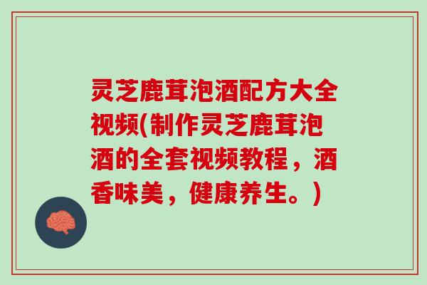 灵芝鹿茸泡酒配方大全视频(制作灵芝鹿茸泡酒的全套视频教程，酒香味美，健康养生。)