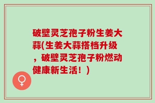 破壁灵芝孢子粉生姜大蒜(生姜大蒜搭档升级，破壁灵芝孢子粉燃动健康新生活！)