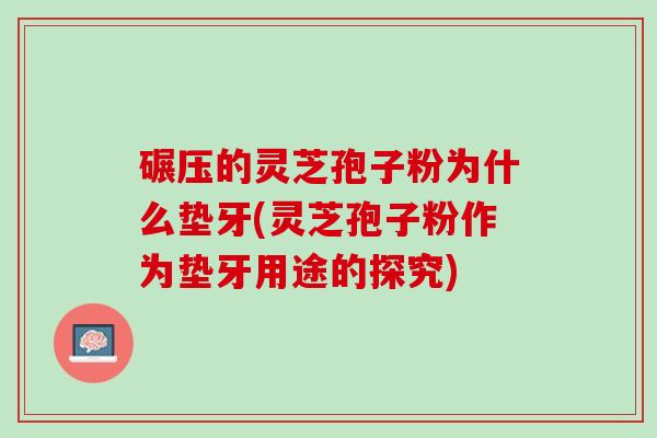 碾压的灵芝孢子粉为什么垫牙(灵芝孢子粉作为垫牙用途的探究)