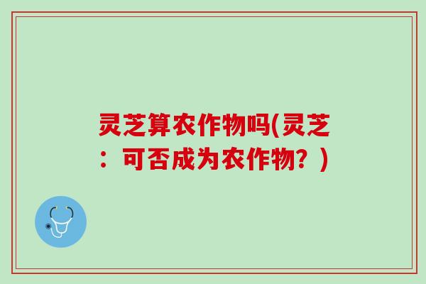 灵芝算农作物吗(灵芝：可否成为农作物？)