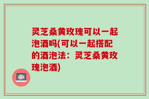 灵芝桑黄玫瑰可以一起泡酒吗(可以一起搭配的酒泡法：灵芝桑黄玫瑰泡酒)