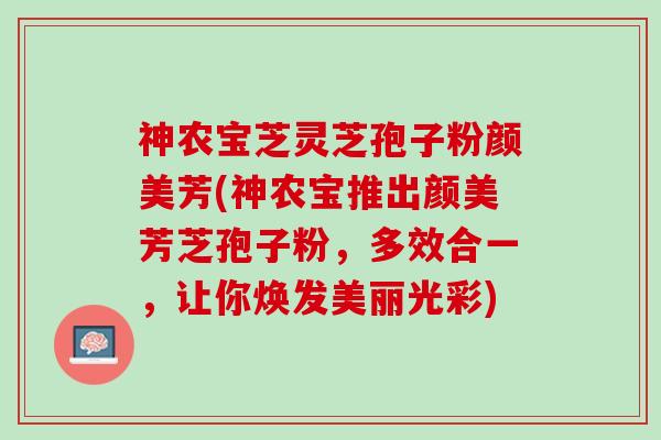 神农宝芝灵芝孢子粉颜美芳(神农宝推出颜美芳芝孢子粉，多效合一，让你焕发美丽光彩)