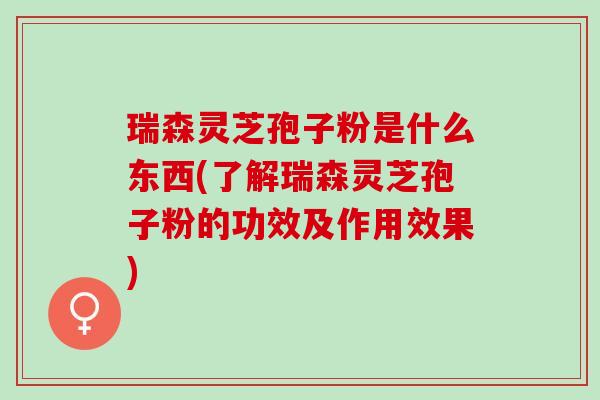瑞森灵芝孢子粉是什么东西(了解瑞森灵芝孢子粉的功效及作用效果)