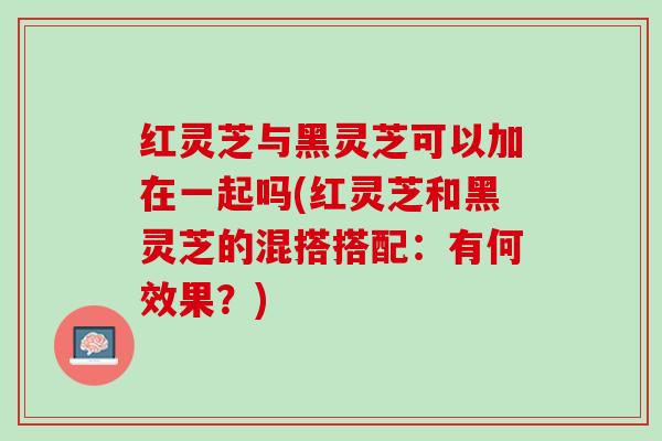 红灵芝与黑灵芝可以加在一起吗(红灵芝和黑灵芝的混搭搭配:有何效果?) 红灵芝与黑灵芝可以加在一起吗(红灵芝和黑灵芝的混搭搭配:有何效果?)