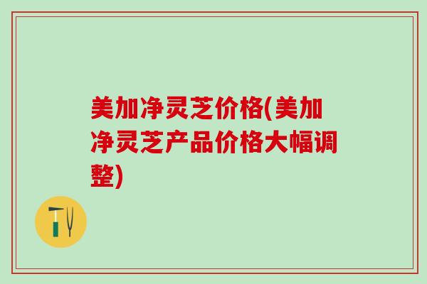 美加净灵芝价格(美加净灵芝产品价格大幅调整)