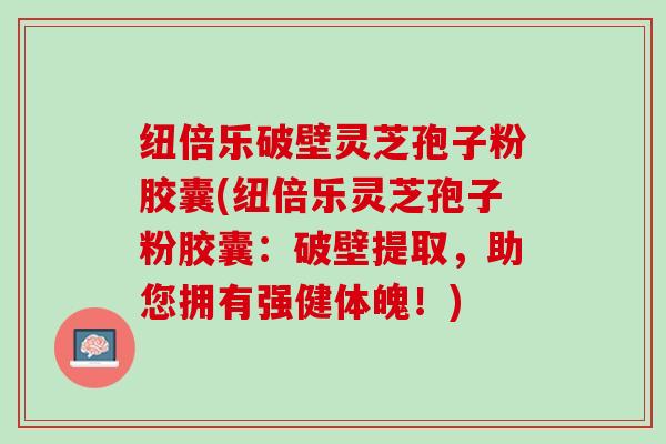 纽倍乐破壁灵芝孢子粉胶囊(纽倍乐灵芝孢子粉胶囊：破壁提取，助您拥有强健体魄！)