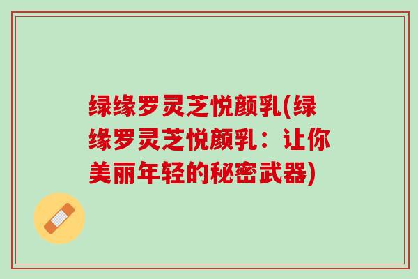 绿缘罗灵芝悦颜乳(绿缘罗灵芝悦颜乳：让你美丽年轻的秘密武器)