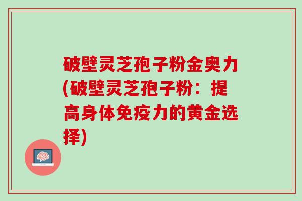 破壁灵芝孢子粉金奥力(破壁灵芝孢子粉：提高身体免疫力的黄金选择)