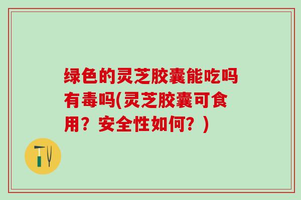 绿色的灵芝胶囊能吃吗有毒吗(灵芝胶囊可食用？安全性如何？)