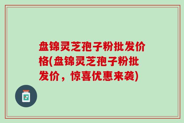 盘锦灵芝孢子粉批发价格(盘锦灵芝孢子粉批发价，惊喜优惠来袭)
