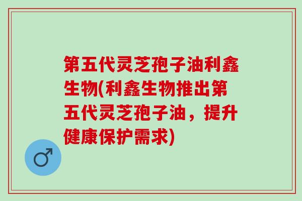第五代灵芝孢子油利鑫生物(利鑫生物推出第五代灵芝孢子油,提升健康保护需求) 第五代灵芝孢子油利鑫生物(利鑫生物推出第五代灵芝孢子油,提升健康保护需求)