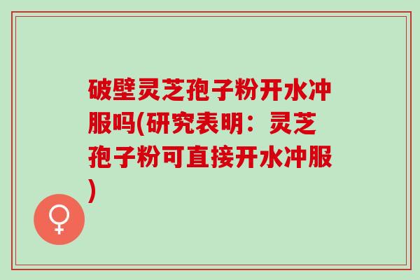 破壁灵芝孢子粉开水冲服吗(研究表明：灵芝孢子粉可直接开水冲服)