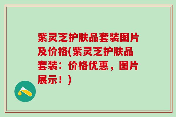 紫灵芝护肤品套装图片及价格(紫灵芝护肤品套装:价格优惠,图片展示!) 紫灵芝护肤品套装图片及价格(紫灵芝护肤品套装:价格优惠,图片展示!)