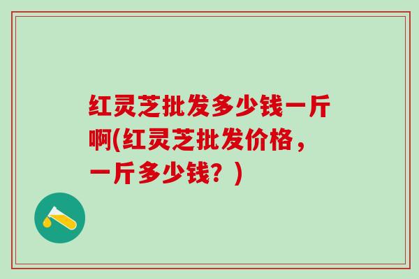 红灵芝批发多少钱一斤啊(红灵芝批发价格，一斤多少钱？)