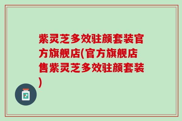紫灵芝多效驻颜套装官方旗舰店(官方旗舰店售紫灵芝多效驻颜套装)