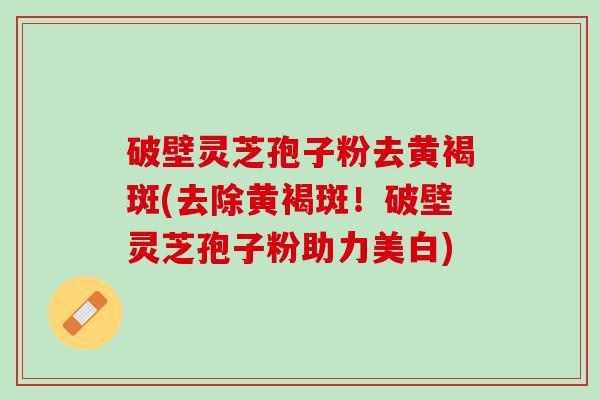 破壁灵芝孢子粉去黄褐斑(去除黄褐斑!破壁灵芝孢子粉助力美白) 破壁灵芝孢子粉去黄褐斑(去除黄褐斑!破壁灵芝孢子粉助力美白)