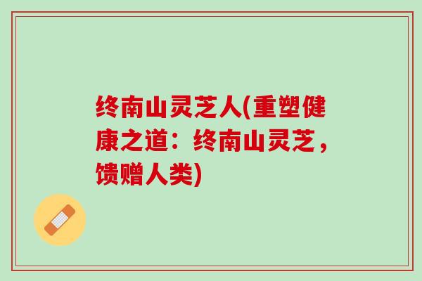 终南山灵芝人(重塑健康之道：终南山灵芝，馈赠人类)
