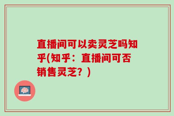 直播间可以卖灵芝吗知乎(知乎：直播间可否销售灵芝？)