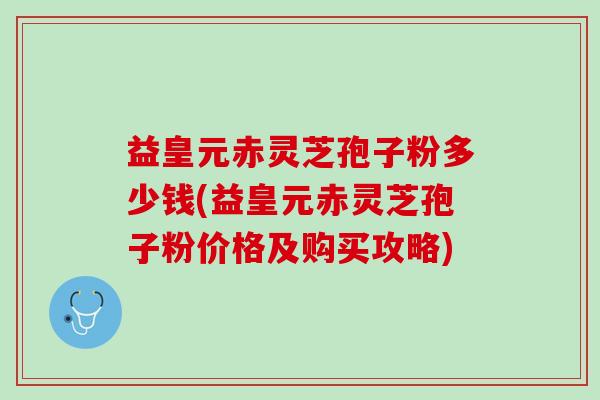 益皇元赤灵芝孢子粉多少钱(益皇元赤灵芝孢子粉价格及购买攻略)