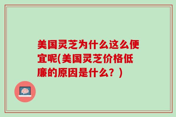 美国灵芝为什么这么便宜呢(美国灵芝价格低廉的原因是什么？)