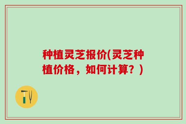 种植灵芝报价(灵芝种植价格，如何计算？)
