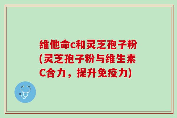 维他命c和灵芝孢子粉(灵芝孢子粉与维生素C合力,提升免疫力) 维他命c和灵芝孢子粉(灵芝孢子粉与维生素C合力,提升免疫力)